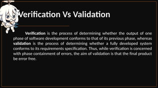 Verification Vs Validation
Verification is the process of determining whether the output of one
phase of software development conforms to that of its previous phase, whereas
validation is the process of determining whether a fully developed system
conforms to its requirements specification. Thus, while verification is concerned
with phase containment of errors, the aim of validation is that the final product
be error free.
 