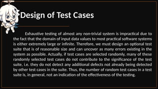 Design of Test Cases
Exhaustive testing of almost any non-trivial system is impractical due to
the fact that the domain of input data values to most practical software systems
is either extremely large or infinite. Therefore, we must design an optional test
suite that is of reasonable size and can uncover as many errors existing in the
system as possible. Actually, if test cases are selected randomly, many of these
randomly selected test cases do not contribute to the significance of the test
suite, i.e. they do not detect any additional defects not already being detected
by other test cases in the suite. Thus, the number of random test cases in a test
suite is, in general, not an indication of the effectiveness of the testing.
 