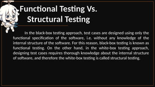 Functional Testing Vs.
Structural Testing
In the black-box testing approach, test cases are designed using only the
functional specification of the software, i.e. without any knowledge of the
internal structure of the software. For this reason, black-box testing is known as
functional testing. On the other hand, in the white-box testing approach,
designing test cases requires thorough knowledge about the internal structure
of software, and therefore the white-box testing is called structural testing.
 