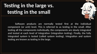 Testing in the large vs.
testing in the small
Software products are normally tested first at the individual
component (or unit) level. This is referred to as testing in the small. After
testing all the components individually, the components are slowly integrated
and tested at each level of integration (integration testing). Finally, the fully
integrated system is tested (called system testing). Integration and system
testing are known as testing in the large.
 