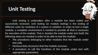 Unit Testing
Unit testing is undertaken after a module has been coded and
successfully reviewed. Unit testing (or module testing) is the testing of
different units (or modules) of a system in isolation. In order to test a single
module, a complete environment is needed to provide all that is necessary
for execution of the module. That is, besides the module under test itself, the
following steps are needed in order to be able to test the module:
• The procedures belonging to other modules that the module under
test calls.
• Nonlocal data structures that the module accesses.
• A procedure to call the functions of the module under test with
appropriate parameters.
 