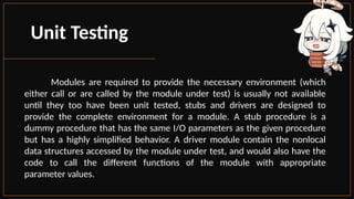 Unit Testing
Modules are required to provide the necessary environment (which
either call or are called by the module under test) is usually not available
until they too have been unit tested, stubs and drivers are designed to
provide the complete environment for a module. A stub procedure is a
dummy procedure that has the same I/O parameters as the given procedure
but has a highly simplified behavior. A driver module contain the nonlocal
data structures accessed by the module under test, and would also have the
code to call the different functions of the module with appropriate
parameter values.
 