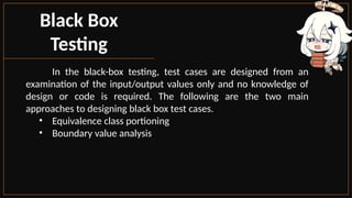 Black Box
Testing
In the black-box testing, test cases are designed from an
examination of the input/output values only and no knowledge of
design or code is required. The following are the two main
approaches to designing black box test cases.
• Equivalence class portioning
• Boundary value analysis
 