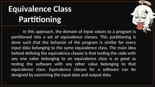Equivalence Class
Partitioning
In this approach, the domain of input values to a program is
partitioned into a set of equivalence classes. This partitioning is
done such that the behavior of the program is similar for every
input data belonging to the same equivalence class. The main idea
behind defining the equivalence classes is that testing the code with
any one value belonging to an equivalence class is as good as
testing the software with any other value belonging to that
equivalence class. Equivalence classes for a software can be
designed by examining the input data and output data.
 