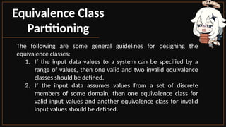 Equivalence Class
Partitioning
The following are some general guidelines for designing the
equivalence classes:
1. If the input data values to a system can be specified by a
range of values, then one valid and two invalid equivalence
classes should be defined.
2. If the input data assumes values from a set of discrete
members of some domain, then one equivalence class for
valid input values and another equivalence class for invalid
input values should be defined.
 