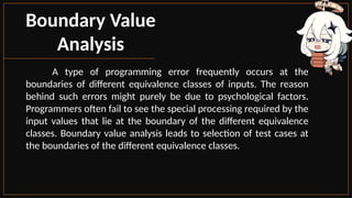 Boundary Value
Analysis
A type of programming error frequently occurs at the
boundaries of different equivalence classes of inputs. The reason
behind such errors might purely be due to psychological factors.
Programmers often fail to see the special processing required by the
input values that lie at the boundary of the different equivalence
classes. Boundary value analysis leads to selection of test cases at
the boundaries of the different equivalence classes.
 