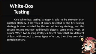 One white-box testing strategy is said to be stronger than
another strategy, if all types of errors detected by the first testing
strategy is also detected by the second testing strategy, and the
second testing strategy additionally detects some more types of
errors. When two testing strategies detect errors that are different
at least with respect to some types of errors, then they are called
complementary.
White-Box
Testing
 