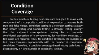 In this structural testing, test cases are designed to make each
component of a composite conditional expression to assume both
true and false values. condition testing is a stronger testing strategy
than branch testing and branch testing is stronger testing strategy
than the statement coverage-based testing. For a composite
conditional expression of n components, for condition coverage, 2ⁿ
test cases are required. Thus, for condition coverage, the number of
test cases increases exponentially with the number of component
conditions. Therefore, a condition coverage-based testing technique is
practical only if n (the number of conditions) is small.
Condition
Coverage
 