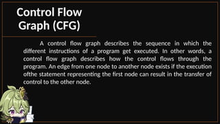 A control flow graph describes the sequence in which the
different instructions of a program get executed. In other words, a
control flow graph describes how the control flows through the
program. An edge from one node to another node exists if the execution
ofthe statement representing the first node can result in the transfer of
control to the other node.
Control Flow
Graph (CFG)
 