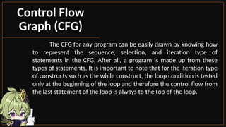 The CFG for any program can be easily drawn by knowing how
to represent the sequence, selection, and iteration type of
statements in the CFG. After all, a program is made up from these
types of statements. It is important to note that for the iteration type
of constructs such as the while construct, the loop condition is tested
only at the beginning of the loop and therefore the control flow from
the last statement of the loop is always to the top of the loop.
Control Flow
Graph (CFG)
 