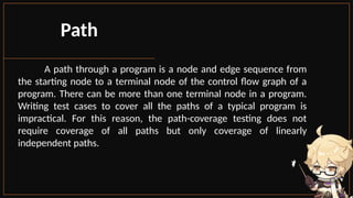 Path
A path through a program is a node and edge sequence from
the starting node to a terminal node of the control flow graph of a
program. There can be more than one terminal node in a program.
Writing test cases to cover all the paths of a typical program is
impractical. For this reason, the path-coverage testing does not
require coverage of all paths but only coverage of linearly
independent paths.
 