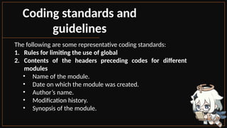 Coding standards and
guidelines
The following are some representative coding standards:
1. Rules for limiting the use of global
2. Contents of the headers preceding codes for different
modules
• Name of the module.
• Date on which the module was created.
• Author’s name.
• Modification history.
• Synopsis of the module.
 