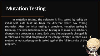 Mutation Testing
In mutation testing, the software is first tested by using an
initial test suite built up from the different white box testing
strategies. After the initial testing is complete, mutation testing is
taken up. The idea behind mutation testing is to make few arbitrary
changes to a program at a time. Each time the program is changed, it
is called as a mutated program and the change effected is called as a
mutant. A mutated program is tested against the full test suite of the
program.
 