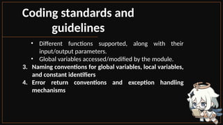 Coding standards and
guidelines
• Different functions supported, along with their
input/output parameters.
• Global variables accessed/modified by the module.
3. Naming conventions for global variables, local variables,
and constant identifiers
4. Error return conventions and exception handling
mechanisms
 