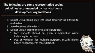 The following are some representative coding
guidelines recommended by many software
development organizations.
1. Do not use a coding style that is too clever or too difficult to
understand
2. Avoid obscure side effects
3. Do not use an identifier for multiple purposes
• Each variable should be given a descriptive name
indicating its purpose.
• Use of variables for multiple purposes usually makes
future enhancements more difficult.
 