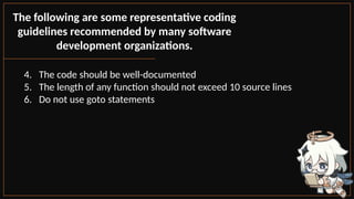 The following are some representative coding
guidelines recommended by many software
development organizations.
4. The code should be well-documented
5. The length of any function should not exceed 10 source lines
6. Do not use goto statements
 