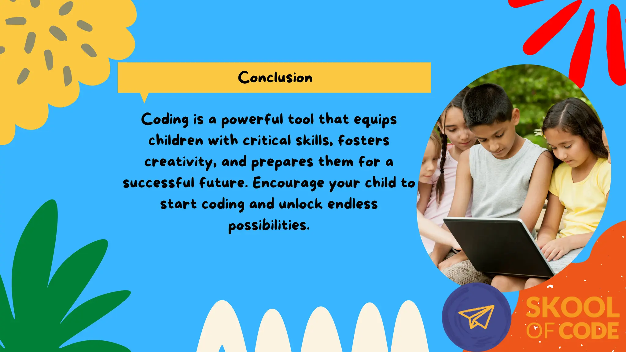 Conclusion
Coding is a powerful tool that equips
children with critical skills, fosters
creativity, and prepares them for a
successful future. Encourage your child to
start coding and unlock endless
possibilities.