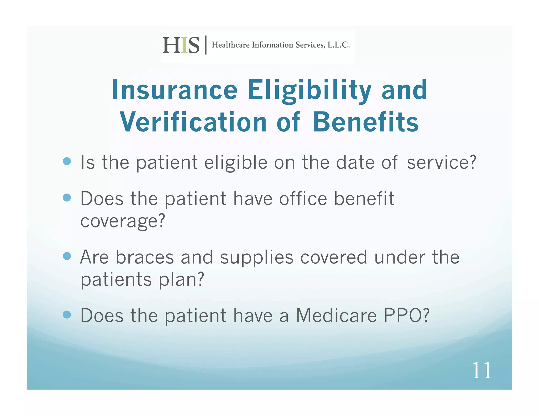 Insurance Eligibility and
      Verification of Benefits
  Is the patient eligible on the date of service?
  Does the patient have office benefit
  coverage?
  Are braces and supplies covered under the
  patients plan?
  Does the patient have a Medicare PPO?

                                                 11
 