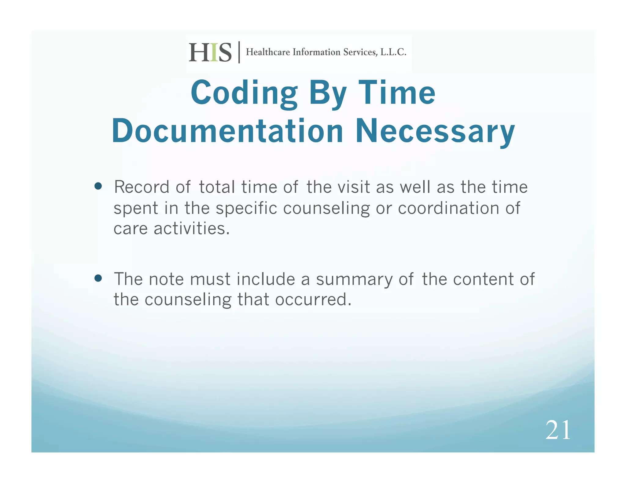 Coding By Time
  Documentation Necessary
  Record of total time of the visit as well as the time
  spent in the specific counseling or coordination of
  care activities.

  The note must include a summary of the content of
  the counseling that occurred.




                                                           21
 