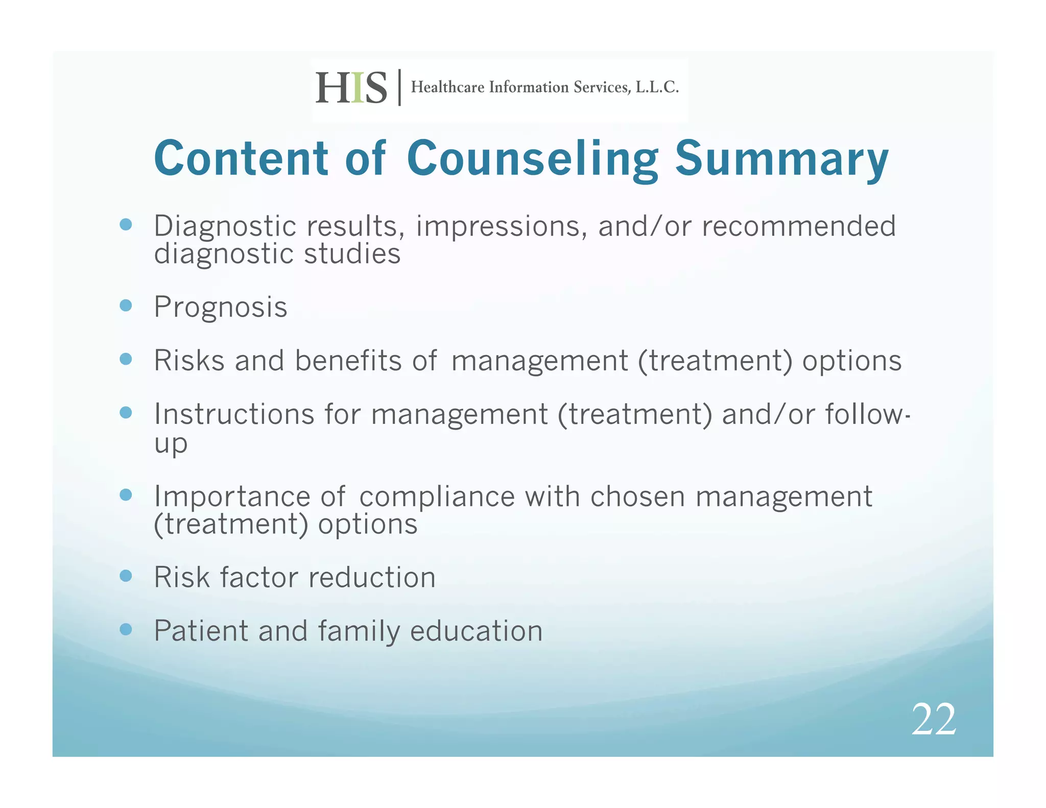 Content of Counseling Summary
  Diagnostic results, impressions, and/or recommended
  diagnostic studies
  Prognosis
  Risks and benefits of management (treatment) options
  Instructions for management (treatment) and/or follow-
  up
  Importance of compliance with chosen management
  (treatment) options
  Risk factor reduction
  Patient and family education

                                                          22
 