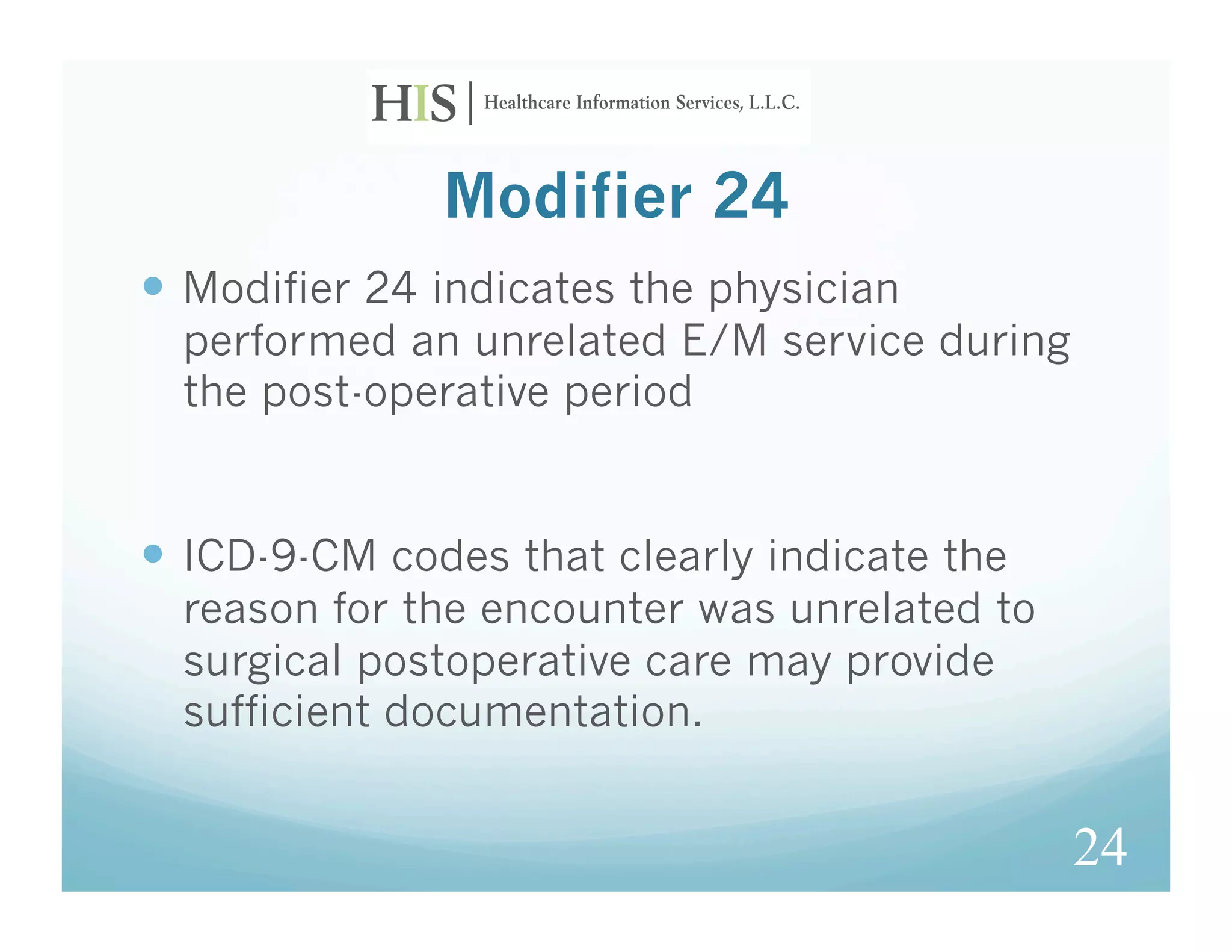 Modifier 24
  Modifier 24 indicates the physician
  performed an unrelated E/M service during
  the post-operative period


  ICD-9-CM codes that clearly indicate the
  reason for the encounter was unrelated to
  surgical postoperative care may provide
  sufficient documentation.


                                              24
 