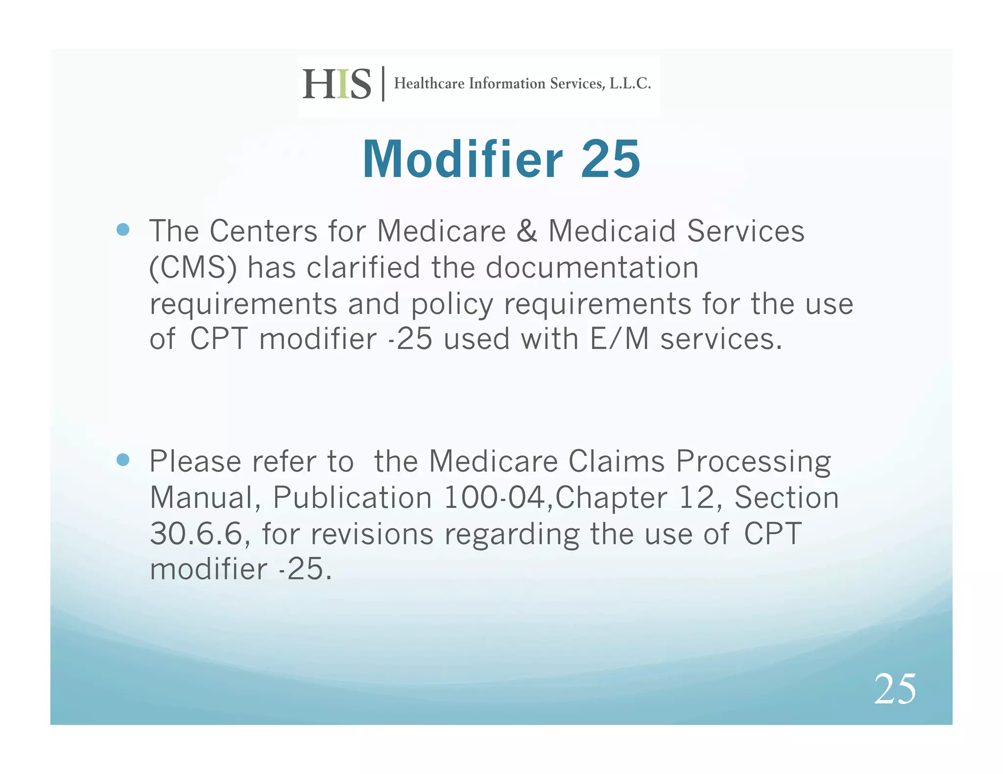 Modifier 25
  The Centers for Medicare & Medicaid Services
  (CMS) has clarified the documentation
  requirements and policy requirements for the use
  of CPT modifier -25 used with E/M services.



  Please refer to the Medicare Claims Processing
  Manual, Publication 100-04,Chapter 12, Section
  30.6.6, for revisions regarding the use of CPT
  modifier -25.



                                                     25
 