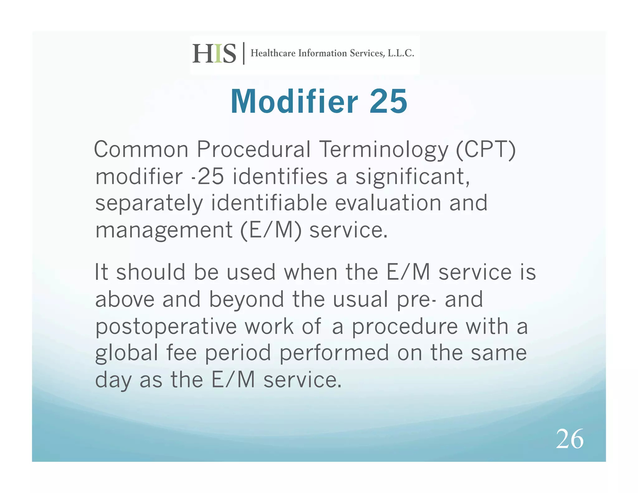 Modifier 25
Common Procedural Terminology (CPT)
modifier -25 identifies a significant,
separately identifiable evaluation and
management (E/M) service.
It should be used when the E/M service is
above and beyond the usual pre- and
postoperative work of a procedure with a
global fee period performed on the same
day as the E/M service.

                                            26
 