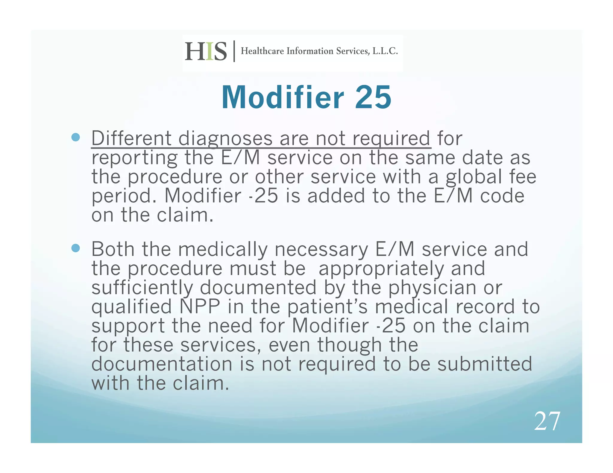 Modifier 25
  Different diagnoses are not required for
  reporting the E/M service on the same date as
  the procedure or other service with a global fee
  period. Modifier -25 is added to the E/M code
  on the claim.
  Both the medically necessary E/M service and
  the procedure must be appropriately and
  sufficiently documented by the physician or
  qualified NPP in the patient’s medical record to
  support the need for Modifier -25 on the claim
  for these services, even though the
  documentation is not required to be submitted
  with the claim.

                                                  27
 
