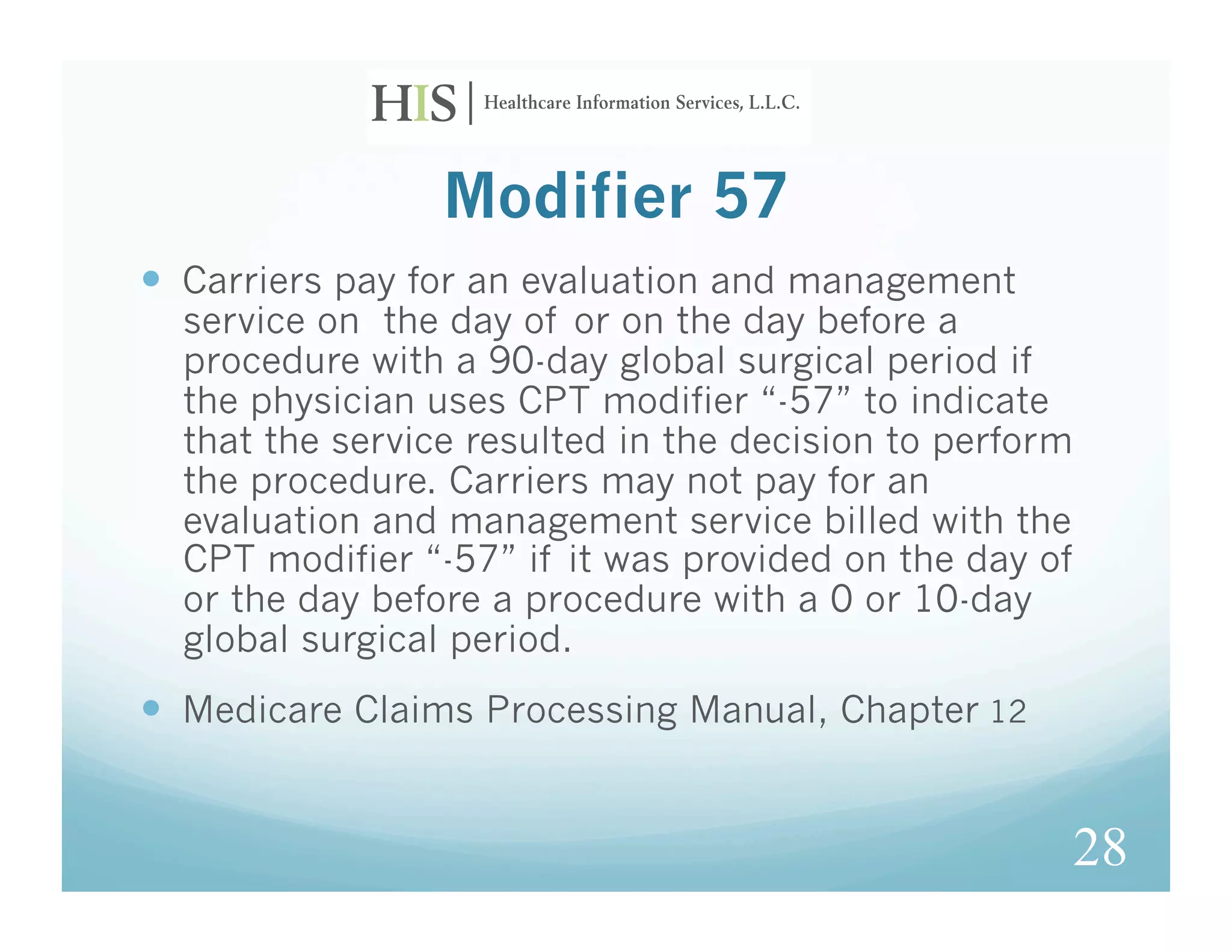 Modifier 57
  Carriers pay for an evaluation and management
  service on the day of or on the day before a
  procedure with a 90-day global surgical period if
  the physician uses CPT modifier “-57” to indicate
  that the service resulted in the decision to perform
  the procedure. Carriers may not pay for an
  evaluation and management service billed with the
  CPT modifier “-57” if it was provided on the day of
  or the day before a procedure with a 0 or 10-day
  global surgical period.
  Medicare Claims Processing Manual, Chapter 12


                                                         28
 