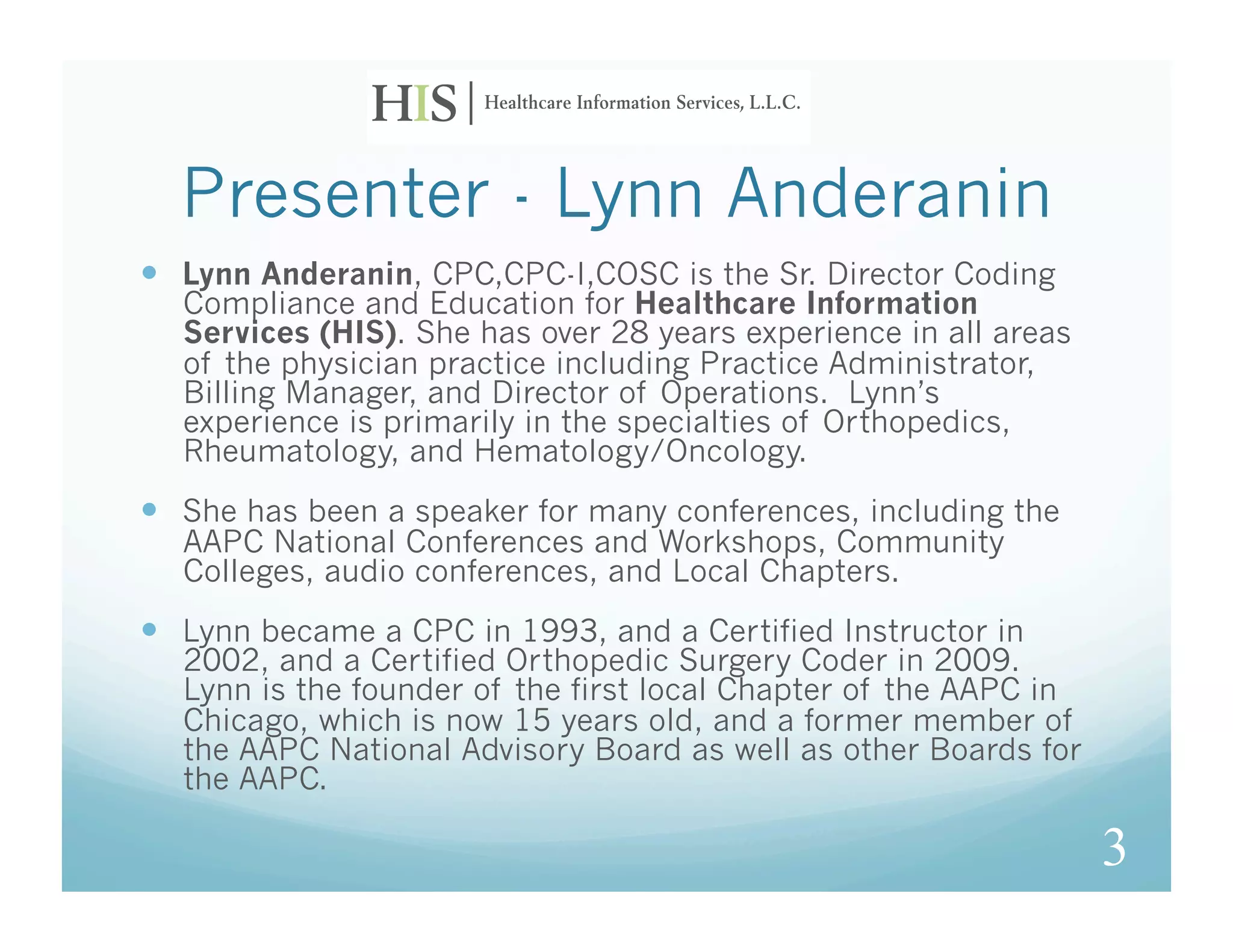Presenter - Lynn Anderanin
  Lynn Anderanin, CPC,CPC-I,COSC is the Sr. Director Coding
  Compliance and Education for Healthcare Information
  Services (HIS). She has over 28 years experience in all areas
  of the physician practice including Practice Administrator,
  Billing Manager, and Director of Operations. Lynn’s
  experience is primarily in the specialties of Orthopedics,
  Rheumatology, and Hematology/Oncology.
  She has been a speaker for many conferences, including the
  AAPC National Conferences and Workshops, Community
  Colleges, audio conferences, and Local Chapters.
  Lynn became a CPC in 1993, and a Certified Instructor in
  2002, and a Certified Orthopedic Surgery Coder in 2009.
  Lynn is the founder of the first local Chapter of the AAPC in
  Chicago, which is now 15 years old, and a former member of
  the AAPC National Advisory Board as well as other Boards for
  the AAPC.

                                                                  3
 