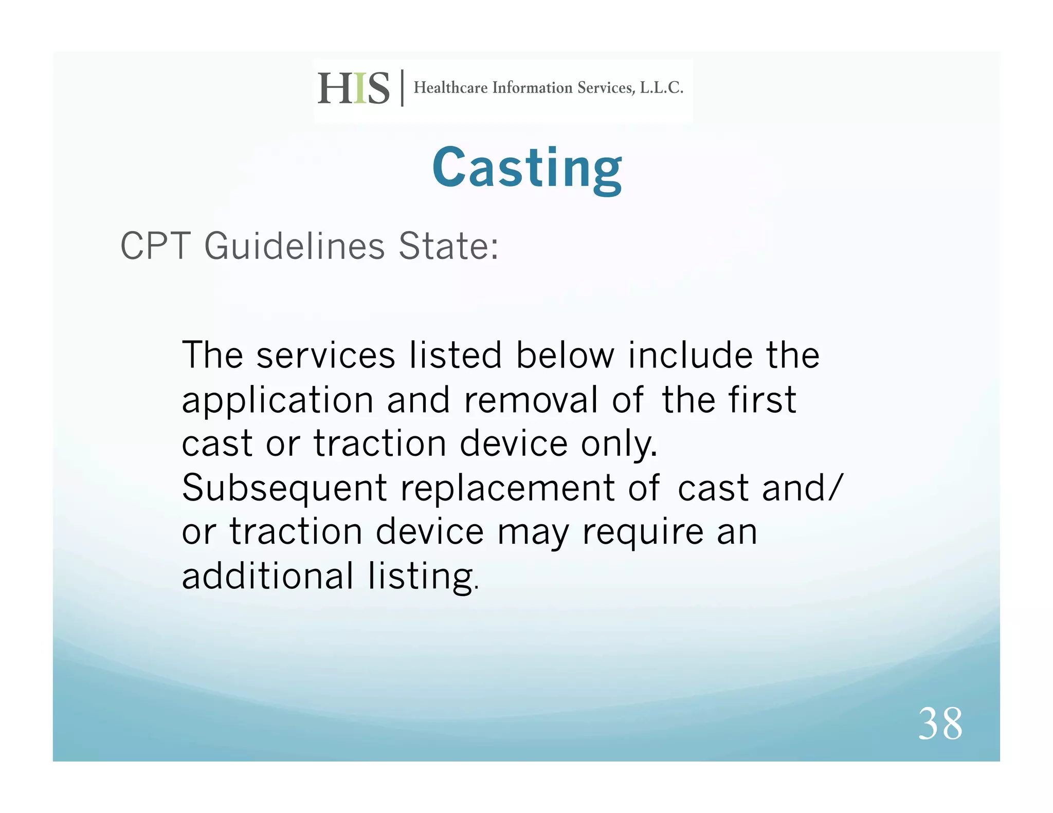 Casting
CPT Guidelines State:

   The services listed below include the
   application and removal of the first
   cast or traction device only. 
   Subsequent replacement of cast and/
   or traction device may require an
   additional listing.



                                           38
 