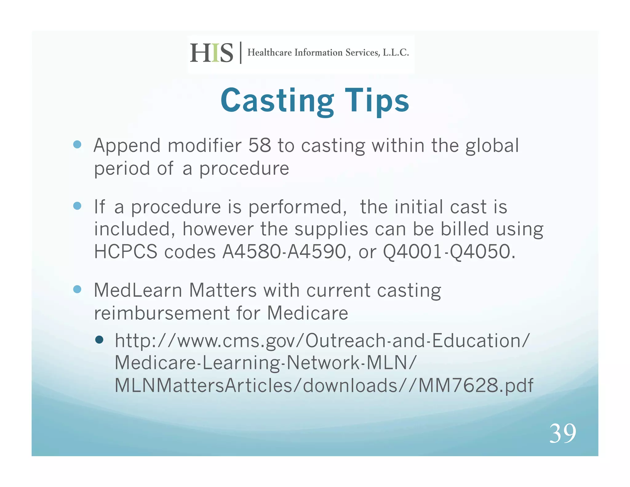 Casting Tips
  Append modifier 58 to casting within the global
  period of a procedure

  If a procedure is performed, the initial cast is
  included, however the supplies can be billed using
  HCPCS codes A4580-A4590, or Q4001-Q4050.

  MedLearn Matters with current casting
  reimbursement for Medicare
    http://www.cms.gov/Outreach-and-Education/
     Medicare-Learning-Network-MLN/
     MLNMattersArticles/downloads//MM7628.pdf

                                                       39
 