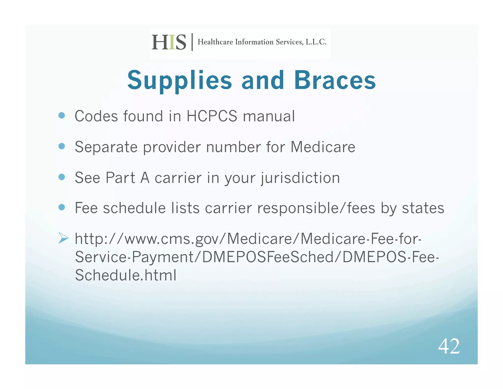 Supplies and Braces
  Codes found in HCPCS manual
  Separate provider number for Medicare
  See Part A carrier in your jurisdiction
  Fee schedule lists carrier responsible/fees by states
  http://www.cms.gov/Medicare/Medicare-Fee-for-
  Service-Payment/DMEPOSFeeSched/DMEPOS-Fee-
  Schedule.html



                                                       42
 