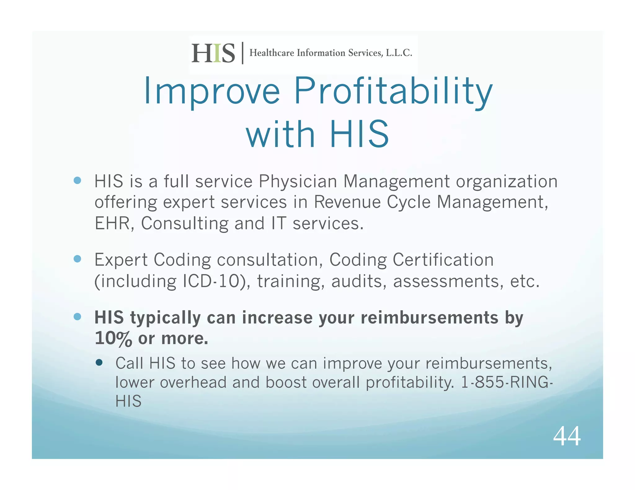 Improve Profitability
             with HIS
  HIS is a full service Physician Management organization
  offering expert services in Revenue Cycle Management,
  EHR, Consulting and IT services.

  Expert Coding consultation, Coding Certification
  (including ICD-10), training, audits, assessments, etc.

  HIS typically can increase your reimbursements by
  10% or more.
    Call HIS to see how we can improve your reimbursements,
     lower overhead and boost overall profitability. 1-855-RING-
     HIS

                                                               44
 