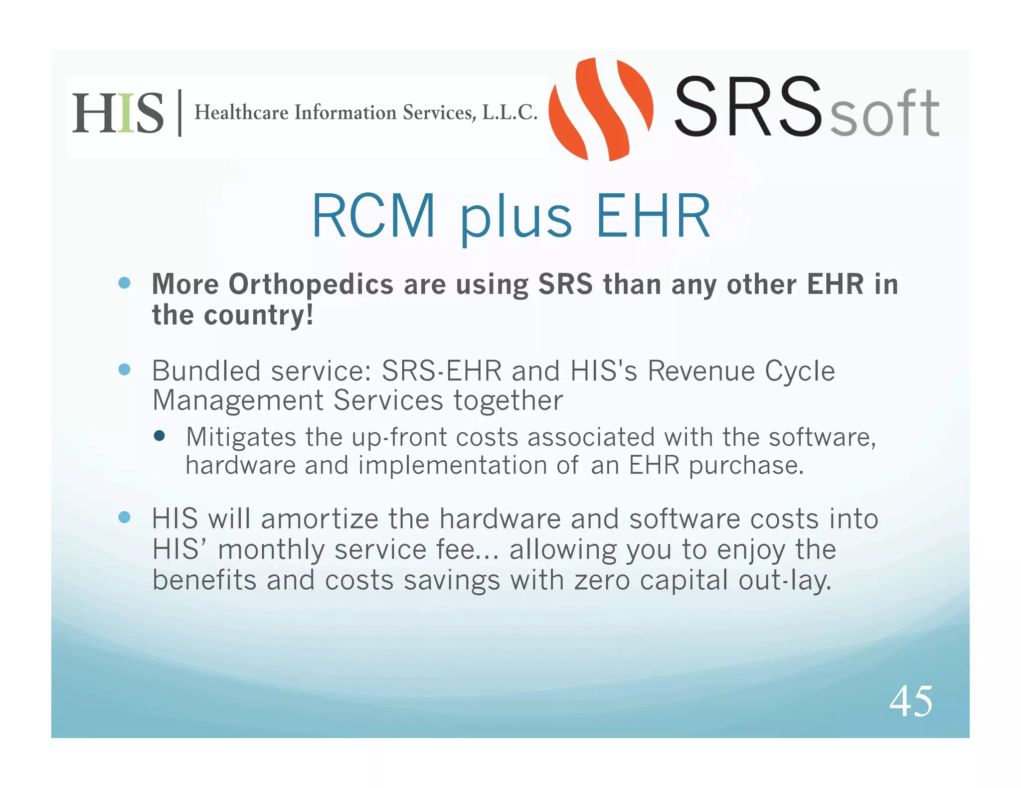 RCM plus EHR
  More Orthopedics are using SRS than any other EHR in
  the country!

  Bundled service: SRS-EHR and HIS's Revenue Cycle
  Management Services together
    Mitigates the up-front costs associated with the software,
     hardware and implementation of an EHR purchase.

  HIS will amortize the hardware and software costs into
  HIS’ monthly service fee... allowing you to enjoy the
  benefits and costs savings with zero capital out-lay.



                                                                  45
 