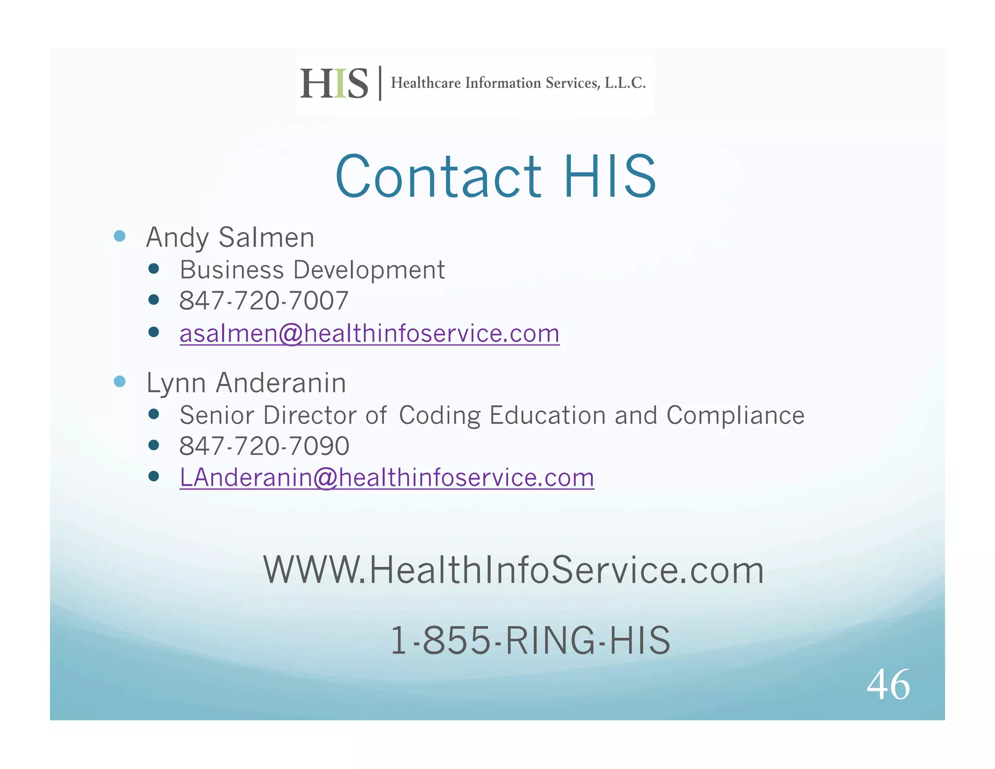 Contact HIS
  Andy Salmen
    Business Development
    847-720-7007
    asalmen@healthinfoservice.com
  Lynn Anderanin
    Senior Director of Coding Education and Compliance
    847-720-7090
    LAnderanin@healthinfoservice.com


           WWW.HealthInfoService.com
                     1-855-RING-HIS
                                                          46
 