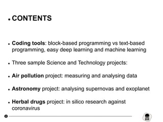 2
 CONTENTS
 Coding tools: block-based programming vs text-based
programming, easy deep learning and machine learning
 Three sample Science and Technology projects:
 Air pollution project: measuring and analysing data
 Astronomy project: analysing supernovas and exoplanet
 Herbal drugs project: in silico research against
coronavirus
 