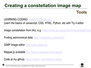 21
Prof. Dr. Francisco Pérez García – Departament de Tecnologia – Institut Pompeu Fabra
Creating a constellation image map
Tools
LEARNING CODING: www.w3schools.com
Learn the basics of Javascript, CSS, HTML, Python, etc with Try it editor
Image constellation from IAU, e.g. https://www.iau.org/public/images/detail/cas/
Finding astronomical data: http://cdsportal.u-strasbg.fr/
GIMP Image editor http://www.gimp.org
Mapper.js available http://www.netzgesta.de/mapper/
Code at my github: https://github.com/drfperez/draco
 