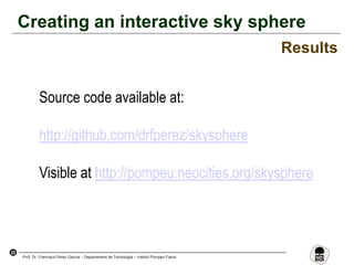 25
Prof. Dr. Francisco Pérez García – Departament de Tecnologia – Institut Pompeu Fabra
Creating an interactive sky sphere
Results
Source code available at:
http://github.com/drfperez/skysphere
Visible at http://pompeu.neocities.org/skysphere
 