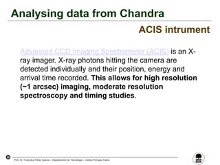 29
Prof. Dr. Francisco Pérez García – Departament de Tecnologia – Institut Pompeu Fabra
Analysing data from Chandra
ACIS intrument
Advanced CCD Imaging Spectrometer (ACIS) is an X-
ray imager. X-ray photons hitting the camera are
detected individually and their position, energy and
arrival time recorded. This allows for high resolution
(~1 arcsec) imaging, moderate resolution
spectroscopy and timing studies.
 
