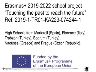 55
Erasmus+ 2019-2022 school project
“Touching the past to reach the future”
Ref: 2019-1-TR01-KA229-074244-1
High Schools from Martorell (Spain), Florence (Italy),
Trabzon (Turkey), Bodrum (Turkey),
Naoussa (Greece) and Prague (Czech Republic)
Prof. Dr. Francisco Pérez García – Departament de Tecnologia – Institut Pompeu Fabra
 