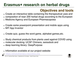 56
Prof. Dr. Francisco Pérez García – Departament de Tecnologia – Institut Pompeu Fabra
Erasmus+ research on herbal drugs
Objectives and tools
 Create an interactive table containing the therapeutical uses and
 composition of near 200 herbal drugs according to the European
 Medicine Agency and European Pharmacopoiea
 Create some powerpoint presentation and mobile apps using
 MIT App Inventor
 Create quiz, guess the word game, alphabet games,etc.
 Study chemical products from plants used against COVID using
 molecular docking: UCSF Chimera, swissdock and
 deep learning library: DeepPurpose
 Information available at our project website:
 https://phytotherapy.neocities.org
 