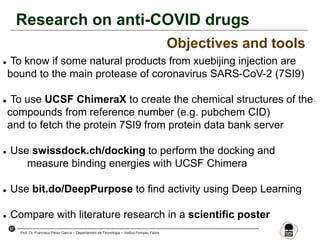 57
Prof. Dr. Francisco Pérez García – Departament de Tecnologia – Institut Pompeu Fabra
Research on anti-COVID drugs
Objectives and tools
 To know if some natural products from xuebijing injection are
bound to the main protease of coronavirus SARS-CoV-2 (7SI9)
 To use UCSF ChimeraX to create the chemical structures of the
compounds from reference number (e.g. pubchem CID)
and to fetch the protein 7SI9 from protein data bank server
 Use swissdock.ch/docking to perform the docking and
measure binding energies with UCSF Chimera
 Use bit.do/DeepPurpose to find activity using Deep Learning
 Compare with literature research in a scientific poster
 