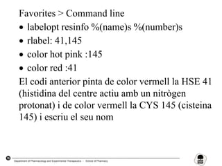 78
Favorites > Command line
 labelopt resinfo %(name)s %(number)s
 rlabel: 41,145
 color hot pink :145
 color red :41
El codi anterior pinta de color vermell la HSE 41
(histidina del centre actiu amb un nitrògen
protonat) i de color vermell la CYS 145 (cisteina
145) i escriu el seu nom
Department of Pharmacology and Experimental Therapeutics - School of Pharmacy
 