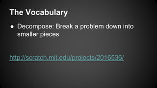 The Vocabulary
● Decompose: Break a problem down into
smaller pieces
http://scratch.mit.edu/projects/2016536/