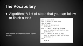 The Vocabulary
● Algorithm: A list of steps that you can follow
to finish a task
Pseudocode: An algorithm written in plain
English
