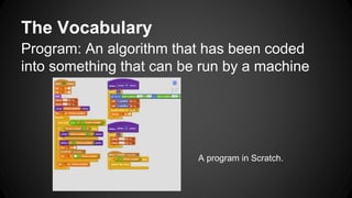 The Vocabulary
Program: An algorithm that has been coded
into something that can be run by a machine
A program in Scratch.