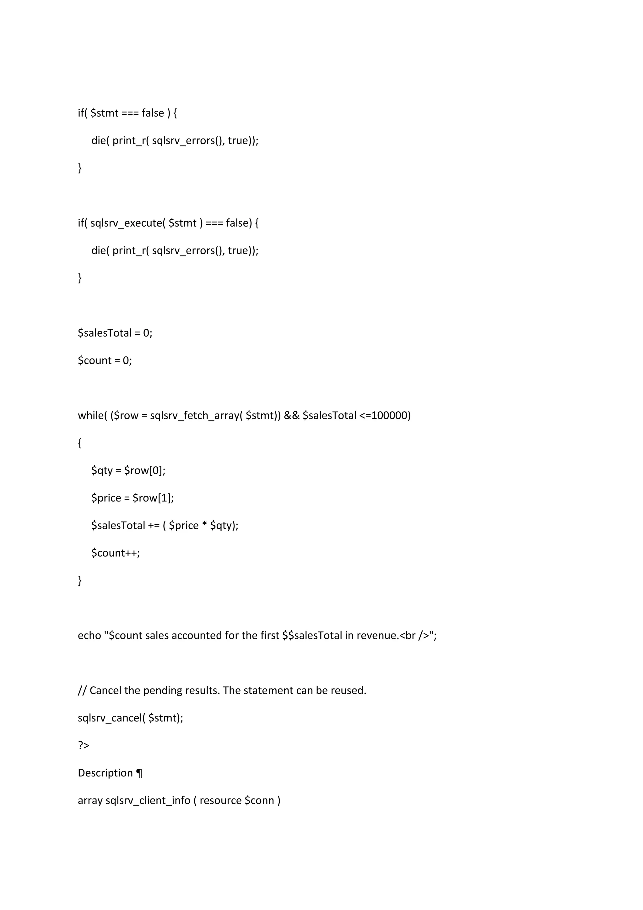 if( $stmt === false ) { die( print_r( sqlsrv_errors(), true)); } if( sqlsrv_execute( $stmt ) === false) { die( print_r( sqlsrv_errors(), true)); } $salesTotal = 0; $count = 0; while( ($row = sqlsrv_fetch_array( $stmt)) && $salesTotal <=100000) { $qty = $row[0]; $price = $row[1]; $salesTotal += ( $price * $qty); $count++; } echo "$count sales accounted for the first $$salesTotal in revenue.<br />"; // Cancel the pending results. The statement can be reused. sqlsrv_cancel( $stmt); ?> Description ¶ array sqlsrv_client_info ( resource $conn ) 