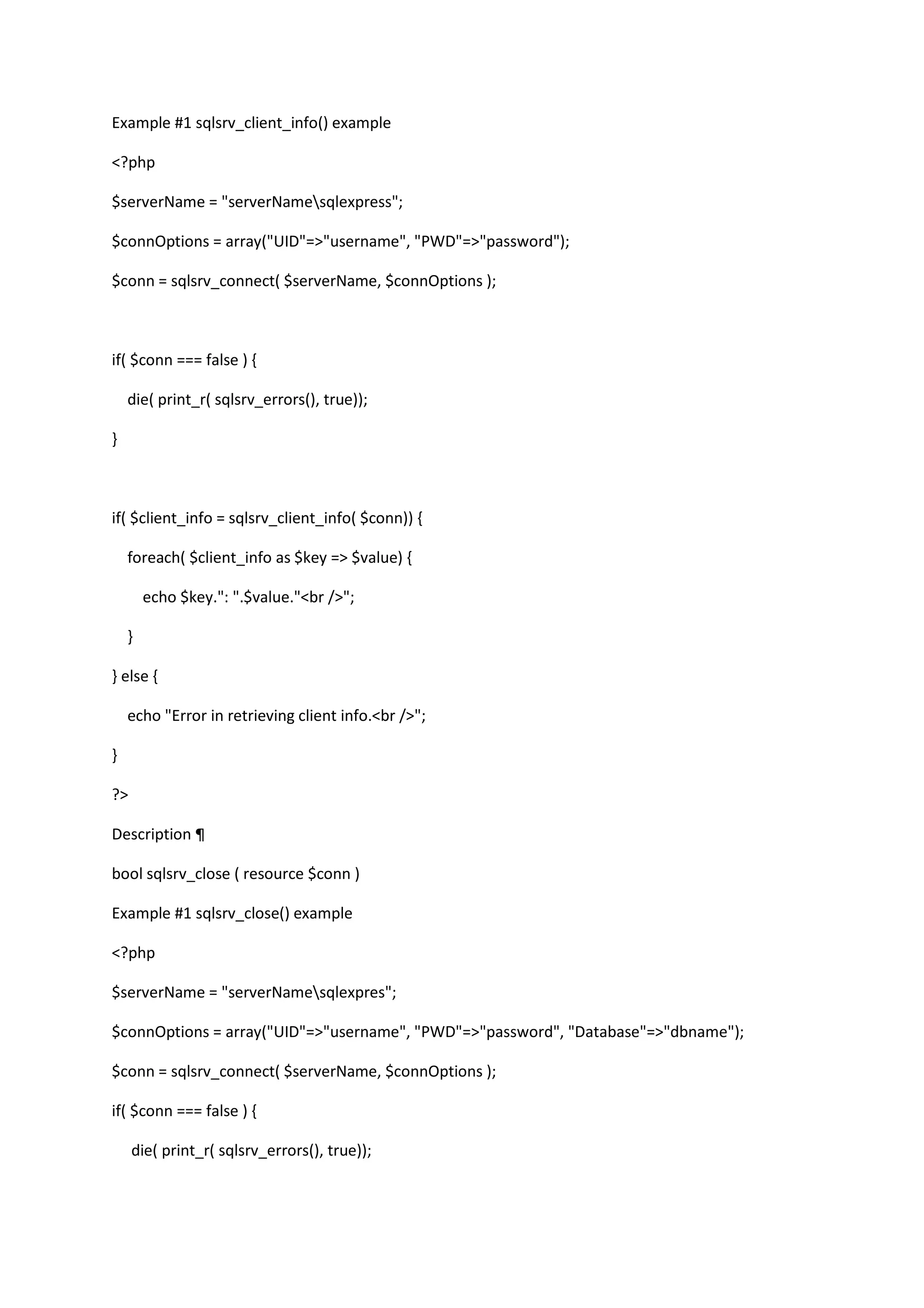 Example #1 sqlsrv_client_info() example <?php $serverName = "serverNamesqlexpress"; $connOptions = array("UID"=>"username", "PWD"=>"password"); $conn = sqlsrv_connect( $serverName, $connOptions ); if( $conn === false ) { die( print_r( sqlsrv_errors(), true)); } if( $client_info = sqlsrv_client_info( $conn)) { foreach( $client_info as $key => $value) { echo $key.": ".$value."<br />"; } } else { echo "Error in retrieving client info.<br />"; } ?> Description ¶ bool sqlsrv_close ( resource $conn ) Example #1 sqlsrv_close() example <?php $serverName = "serverNamesqlexpres"; $connOptions = array("UID"=>"username", "PWD"=>"password", "Database"=>"dbname"); $conn = sqlsrv_connect( $serverName, $connOptions ); if( $conn === false ) { die( print_r( sqlsrv_errors(), true)); 