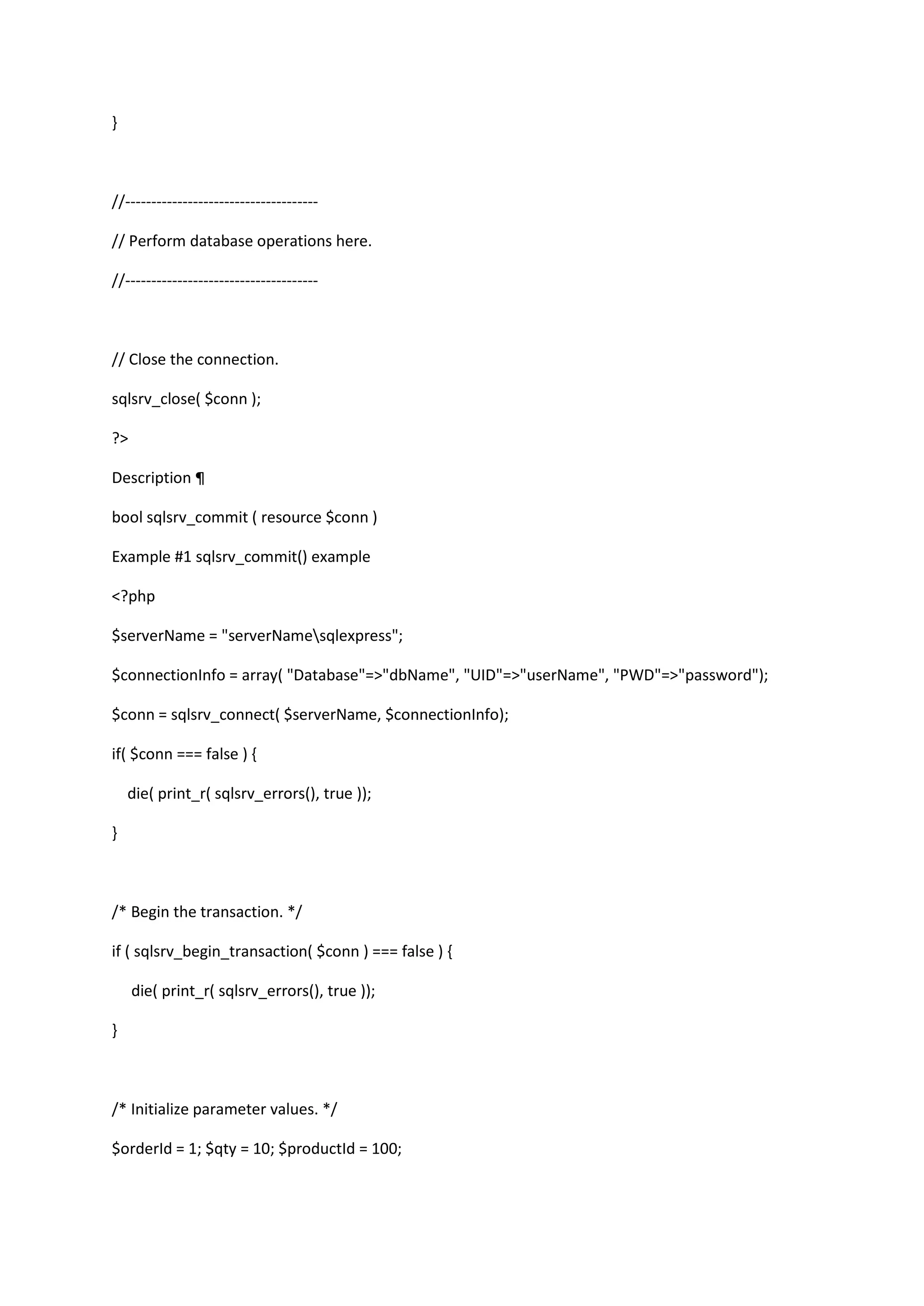 } //------------------------------------// Perform database operations here. //------------------------------------- // Close the connection. sqlsrv_close( $conn ); ?> Description ¶ bool sqlsrv_commit ( resource $conn ) Example #1 sqlsrv_commit() example <?php $serverName = "serverNamesqlexpress"; $connectionInfo = array( "Database"=>"dbName", "UID"=>"userName", "PWD"=>"password"); $conn = sqlsrv_connect( $serverName, $connectionInfo); if( $conn === false ) { die( print_r( sqlsrv_errors(), true )); } /* Begin the transaction. */ if ( sqlsrv_begin_transaction( $conn ) === false ) { die( print_r( sqlsrv_errors(), true )); } /* Initialize parameter values. */ $orderId = 1; $qty = 10; $productId = 100; 